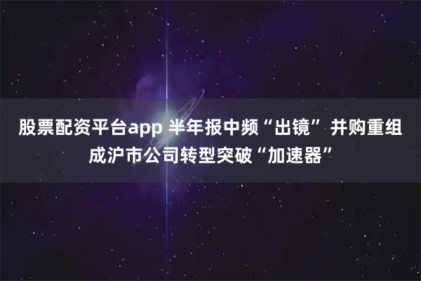 股票配资平台app 半年报中频“出镜” 并购重组成沪市公司转型突破“加速器”