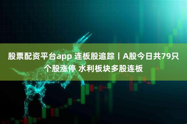 股票配资平台app 连板股追踪丨A股今日共79只个股涨停 水利板块多股连板