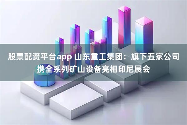 股票配资平台app 山东重工集团：旗下五家公司携全系列矿山设备亮相印尼展会