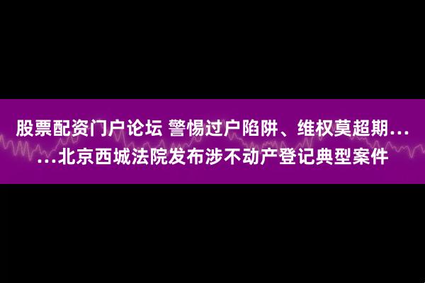 股票配资门户论坛 警惕过户陷阱、维权莫超期……北京西城法院发布涉不动产登记典型案件