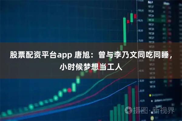 股票配资平台app 唐旭：曾与李乃文同吃同睡，小时候梦想当工人