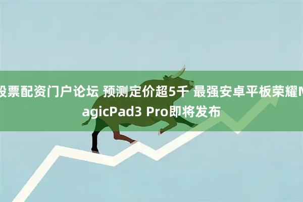 股票配资门户论坛 预测定价超5千 最强安卓平板荣耀MagicPad3 Pro即将发布