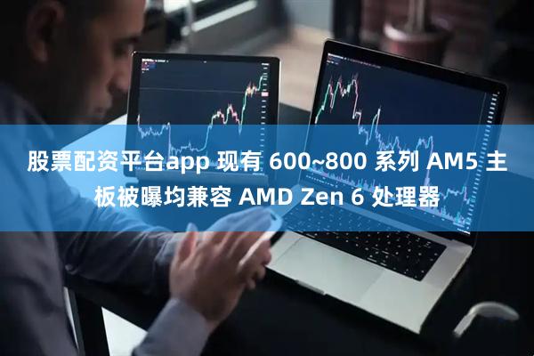 股票配资平台app 现有 600~800 系列 AM5 主板被曝均兼容 AMD Zen 6 处理器