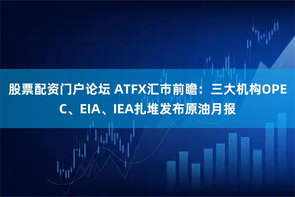 股票配资门户论坛 ATFX汇市前瞻：三大机构OPEC、EIA、IEA扎堆发布原油月报