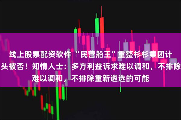 线上股票配资软件 “民营船王”重整杉杉集团计划草案，最后关头被否！知情人士：多方利益诉求难以调和，不排除重新遴选的可能