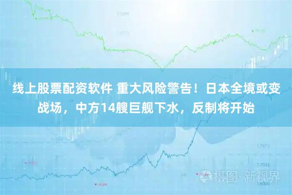 线上股票配资软件 重大风险警告！日本全境或变战场，中方14艘巨舰下水，反制将开始