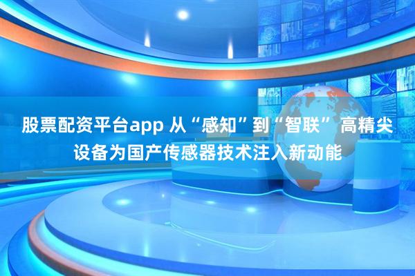 股票配资平台app 从“感知”到“智联” 高精尖设备为国产传感器技术注入新动能