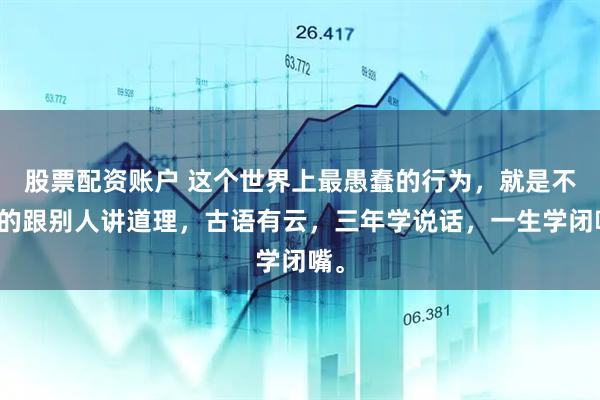 股票配资账户 这个世界上最愚蠢的行为，就是不停的跟别人讲道理，古语有云，三年学说话，一生学闭嘴。