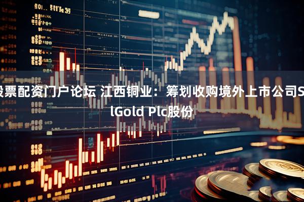 股票配资门户论坛 江西铜业：筹划收购境外上市公司SolGold Plc股份