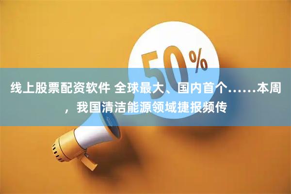 线上股票配资软件 全球最大、国内首个……本周，我国清洁能源领域捷报频传