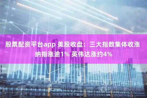 股票配资平台app 美股收盘：三大指数集体收涨 纳指涨逾1% 英伟达涨约4%