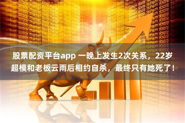 股票配资平台app 一晚上发生2次关系，22岁超模和老板云雨后相约自杀，最终只有她死了！