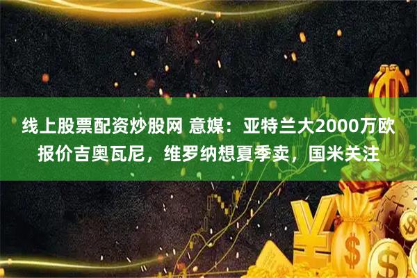 线上股票配资炒股网 意媒：亚特兰大2000万欧报价吉奥瓦尼，维罗纳想夏季卖，国米关注