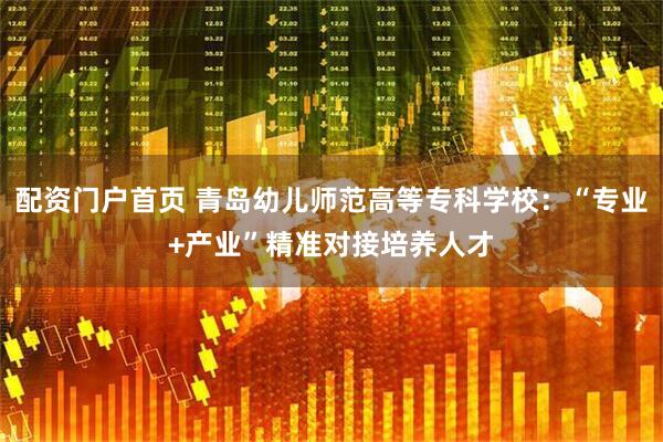 配资门户首页 青岛幼儿师范高等专科学校：“专业+产业”精准对接培养人才