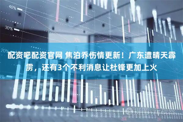 配资吧配资官网 焦泊乔伤情更新!广东遭晴天霹雳,还有3个不利消息让杜锋更加上火