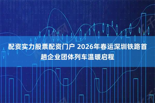 配资实力股票配资门户 2026年春运深圳铁路首趟企业团体列车温暖启程