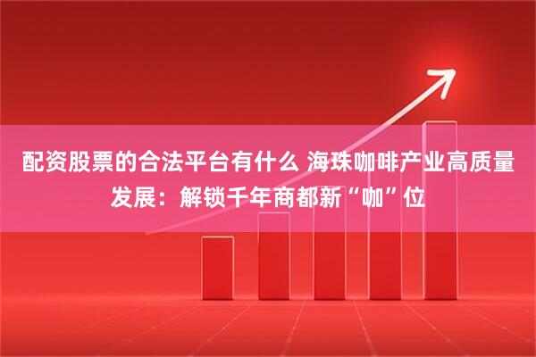 配资股票的合法平台有什么 海珠咖啡产业高质量发展：解锁千年商都新“咖”位