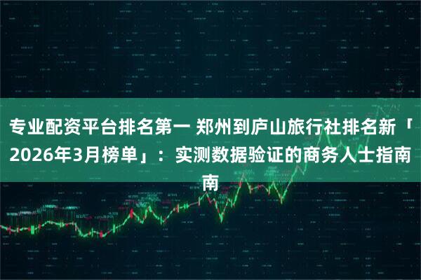 专业配资平台排名第一 郑州到庐山旅行社排名新「2026年3月榜单」：实测数据验证的商务人士指南