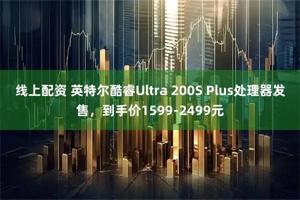 线上配资 英特尔酷睿Ultra 200S Plus处理器发售，到手价1599-2499元