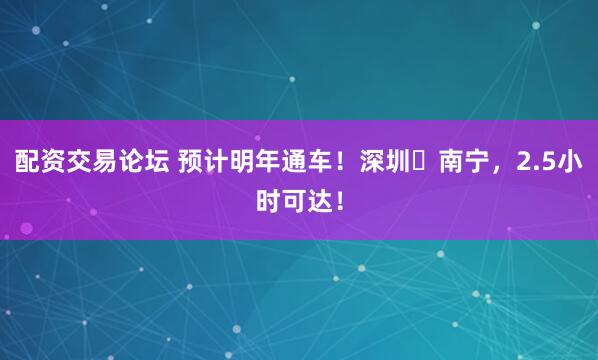 配资交易论坛 预计明年通车！深圳⇌南宁，2.5小时可达！