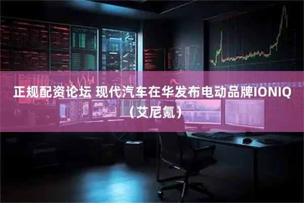 正规配资论坛 现代汽车在华发布电动品牌IONIQ（艾尼氪）