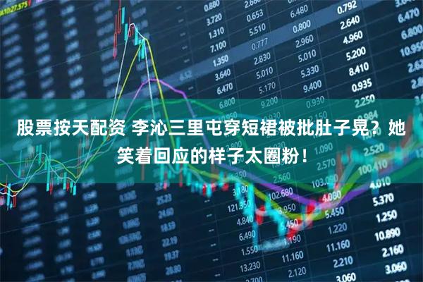 股票按天配资 李沁三里屯穿短裙被批肚子晃？她笑着回应的样子太圈粉！