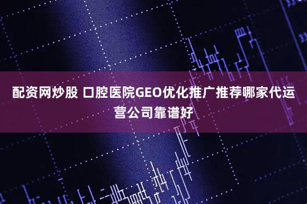 配资网炒股 口腔医院GEO优化推广推荐哪家代运营公司靠谱好