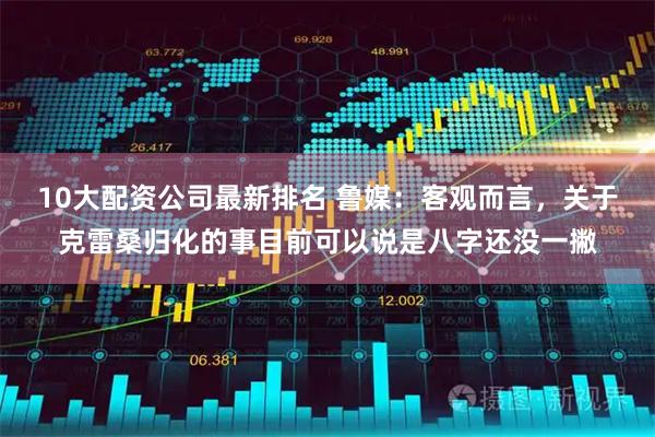 10大配资公司最新排名 鲁媒：客观而言，关于克雷桑归化的事目前可以说是八字还没一撇