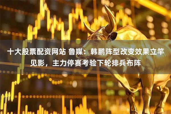 十大股票配资网站 鲁媒：韩鹏阵型改变效果立竿见影，主力停赛考验下轮排兵布阵