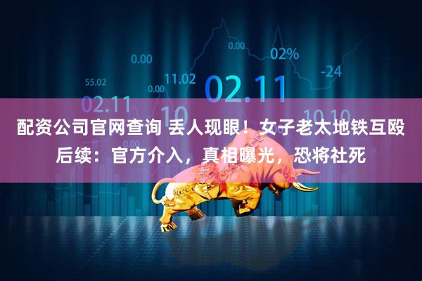 配资公司官网查询 丢人现眼！女子老太地铁互殴后续：官方介入，真相曝光，恐将社死