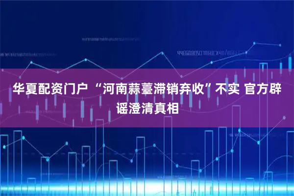 华夏配资门户 “河南蒜薹滞销弃收”不实 官方辟谣澄清真相