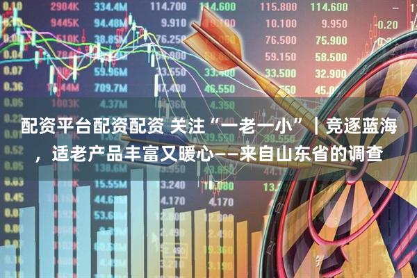 配资平台配资配资 关注“一老一小”｜竞逐蓝海，适老产品丰富又暖心——来自山东省的调查