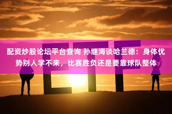 配资炒股论坛平台查询 孙继海谈哈兰德：身体优势别人学不来，比赛胜负还是要靠球队整体