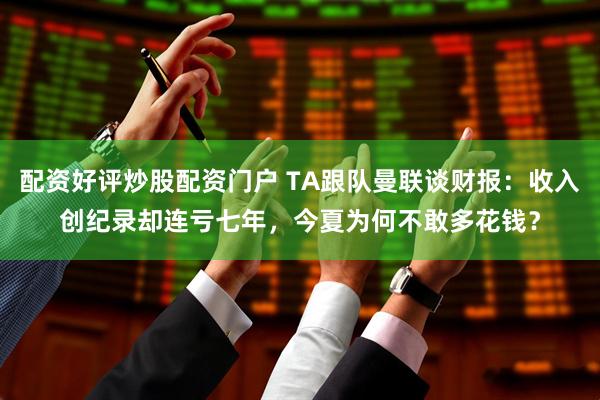 配资好评炒股配资门户 TA跟队曼联谈财报：收入创纪录却连亏七年，今夏为何不敢多花钱？