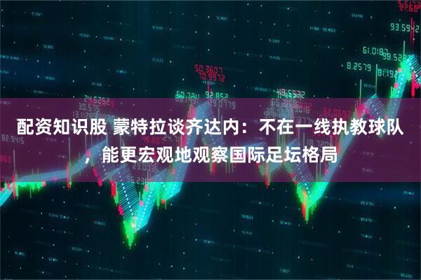 配资知识股 蒙特拉谈齐达内：不在一线执教球队，能更宏观地观察国际足坛格局